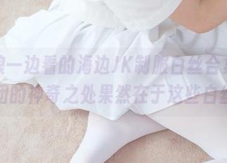 一边浪一边看的海边JK制服白丝合集，森萝财团的神奇之处果然在于这些白丝……